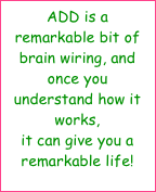 ADD is a remarkable bit of brain wiring, and once you understand how it works, 
it can give you a remarkable life!  