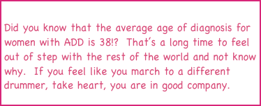
Did you know that the average age of diagnosis for women with ADD is 38!?  That’s a long time to feel out of step with the rest of the world and not know why.  If you feel like you march to a different drummer, take heart, you are in good company.
